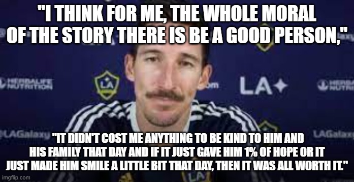 Sacha Kljestan exchanges jerseys with Christopher Hegardt after heartwarming story | "I THINK FOR ME, THE WHOLE MORAL OF THE STORY THERE IS BE A GOOD PERSON,"; "IT DIDN'T COST ME ANYTHING TO BE KIND TO HIM AND HIS FAMILY THAT DAY AND IF IT JUST GAVE HIM 1% OF HOPE OR IT JUST MADE HIM SMILE A LITTLE BIT THAT DAY, THEN IT WAS ALL WORTH IT." | image tagged in sacha kljestan,la galaxy,charlotte fc,christopher hegardt,mls,cancer | made w/ Imgflip meme maker