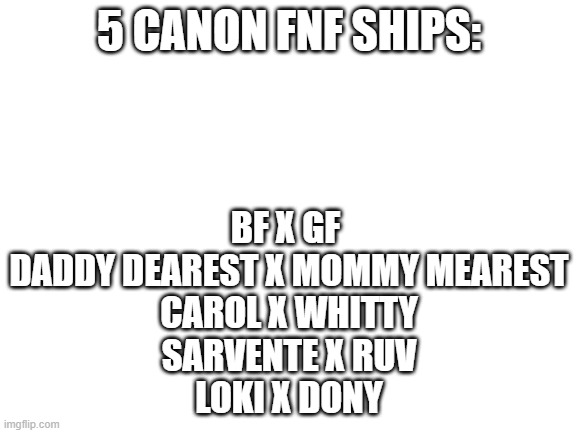 Blank White Template | 5 CANON FNF SHIPS:; BF X GF 
DADDY DEAREST X MOMMY MEAREST
CAROL X WHITTY
SARVENTE X RUV
LOKI X DONY | image tagged in blank white template | made w/ Imgflip meme maker