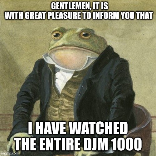 ehehehhe | GENTLEMEN, IT IS WITH GREAT PLEASURE TO INFORM YOU THAT; I HAVE WATCHED THE ENTIRE DJM 1000 | image tagged in gentlemen it is with great pleasure to inform you that | made w/ Imgflip meme maker