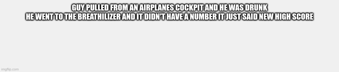 GUY PULLED FROM AN AIRPLANES COCKPIT AND HE WAS DRUNK
HE WENT TO THE BREATHILIZER AND IT DIDN'T HAVE A NUMBER IT JUST SAID NEW HIGH SCORE | image tagged in funny | made w/ Imgflip meme maker