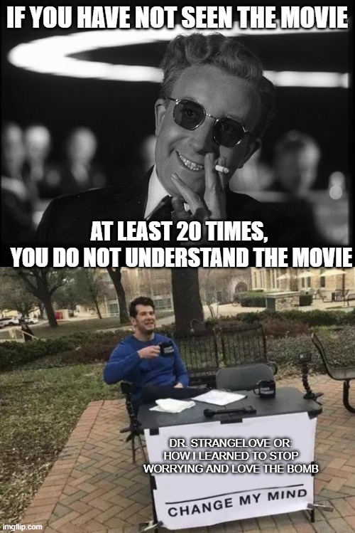 Its way tooooooooo close right now. | IF YOU HAVE NOT SEEN THE MOVIE; AT LEAST 20 TIMES, 
YOU DO NOT UNDERSTAND THE MOVIE; DR. STRANGELOVE OR: HOW I LEARNED TO STOP WORRYING AND LOVE THE BOMB | image tagged in dr strangelove,memes,change my mind,nuclear war,donald trump is an idiot,putin | made w/ Imgflip meme maker
