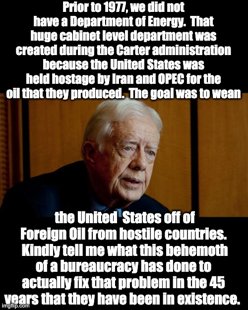 What good is the DOE? | Prior to 1977, we did not have a Department of Energy.  That huge cabinet level department was created during the Carter administration because the United States was held hostage by Iran and OPEC for the oil that they produced.  The goal was to wean; the United  States off of Foreign Oil from hostile countries.  Kindly tell me what this behemoth of a bureaucracy has done to actually fix that problem in the 45 years that they have been in existence. | image tagged in jimmy carter | made w/ Imgflip meme maker