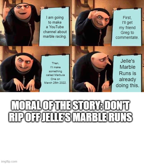 Gru's Marble Runs | I am going to make a YouTube channel about marble racing. First, I'll get my friend Greg to commentate. Then, I'll make something called Marbula One on March 25th 2022. Jelle's Marble Runs is already doing this. MORAL OF THE STORY: DON'T RIP OFF JELLE'S MARBLE RUNS | image tagged in memes,gru's plan,marbles,funny,uh oh gru,ripoff | made w/ Imgflip meme maker