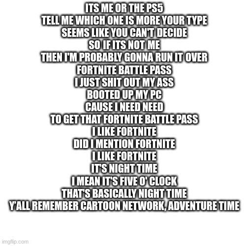 funi | ITS ME OR THE PS5
TELL ME WHICH ONE IS MORE YOUR TYPE
SEEMS LIKE YOU CAN'T DECIDE
SO IF ITS NOT ME
THEN I'M PROBABLY GONNA RUN IT OVER


FORTNITE BATTLE PASS
I JUST SHIT OUT MY ASS
BOOTED UP MY PC
CAUSE I NEED NEED
TO GET THAT FORTNITE BATTLE PASS


I LIKE FORTNITE
DID I MENTION FORTNITE
I LIKE FORTNITE
IT'S NIGHT TIME
I MEAN IT'S FIVE O' CLOCK
THAT'S BASICALLY NIGHT TIME
Y’ALL REMEMBER CARTOON NETWORK, ADVENTURE TIME | image tagged in memes,blank transparent square | made w/ Imgflip meme maker