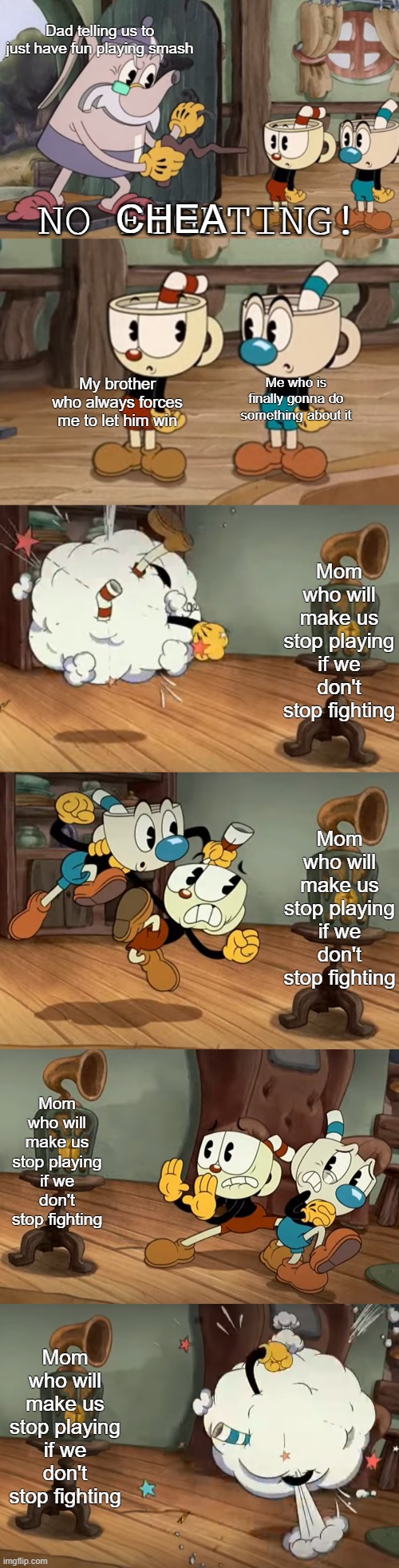 Cuphead Show No Fighting | Dad telling us to just have fun playing smash; CHEA; Me who is finally gonna do something about it; My brother who always forces me to let him win; Mom who will make us stop playing if we don't stop fighting; Mom who will make us stop playing if we don't stop fighting; Mom who will make us stop playing if we don't stop fighting; Mom who will make us stop playing if we don't stop fighting | image tagged in cuphead show no fighting | made w/ Imgflip meme maker