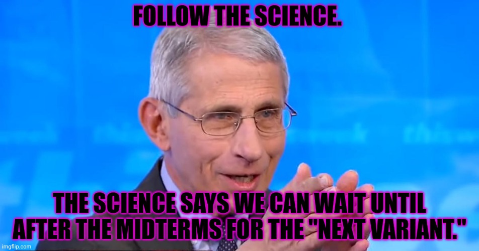 Dr. Fauci 2020 | FOLLOW THE SCIENCE. THE SCIENCE SAYS WE CAN WAIT UNTIL AFTER THE MIDTERMS FOR THE "NEXT VARIANT." | image tagged in dr fauci 2020 | made w/ Imgflip meme maker