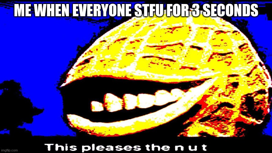 this pleases the n  u  t | ME WHEN EVERYONE STFU FOR 3 SECONDS | made w/ Imgflip meme maker