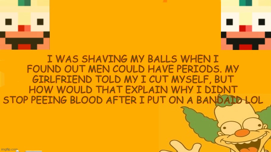 girls can be so dumb sometimes | I WAS SHAVING MY BALLS WHEN I FOUND OUT MEN COULD HAVE PERIODS. MY GIRLFRIEND TOLD MY I CUT MYSELF, BUT HOW WOULD THAT EXPLAIN WHY I DIDNT STOP PEEING BLOOD AFTER I PUT ON A BANDAID LOL | image tagged in e | made w/ Imgflip meme maker