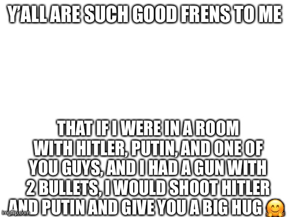 You are my best frens :3 | Y’ALL ARE SUCH GOOD FRENS TO ME; THAT IF I WERE IN A ROOM WITH HITLER, PUTIN, AND ONE OF YOU GUYS, AND I HAD A GUN WITH 2 BULLETS, I WOULD SHOOT HITLER AND PUTIN AND GIVE YOU A BIG HUG 🤗 | image tagged in blank white template | made w/ Imgflip meme maker