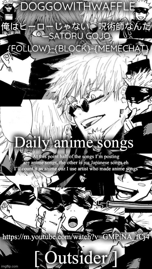 Doggowithwaffle’s Satoru Gojo announcement temp | Daily anime songs; At this point half of the songs I’m posting are anime songs, the other is jus Japanese songs eh I’ll count it as anime cuz I use artist who made anime songs; https://m.youtube.com/watch?v=GMPjNA_fCj4; [ Outsider ] | image tagged in doggowithwaffle s satoru gojo announcement temp,daily anime songs | made w/ Imgflip meme maker