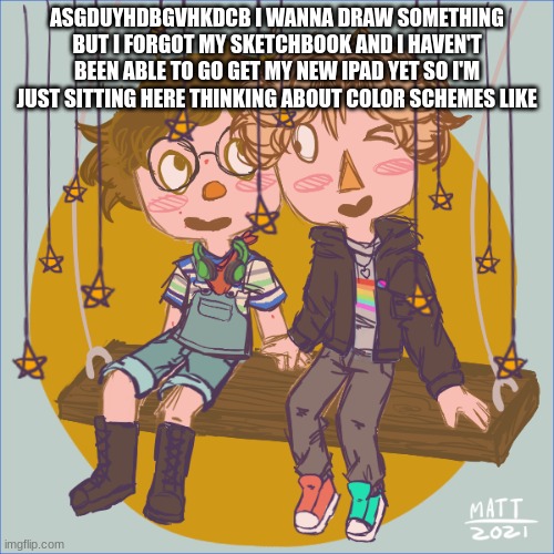 i just wanna do a drawing TwT | ASGDUYHDBGVHKDCB I WANNA DRAW SOMETHING BUT I FORGOT MY SKETCHBOOK AND I HAVEN'T BEEN ABLE TO GO GET MY NEW IPAD YET SO I'M JUST SITTING HERE THINKING ABOUT COLOR SCHEMES LIKE | image tagged in me and logan on a swing 3 | made w/ Imgflip meme maker