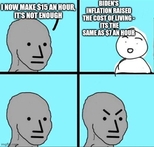 You Get What You Voted For | BIDEN'S INFLATION RAISED THE COST OF LIVING -
 ITS THE SAME AS $7 AN HOUR; I NOW MAKE $15 AN HOUR,
IT'S NOT ENOUGH | image tagged in npc meme,biden,inflation,liberals,democrats,socialism | made w/ Imgflip meme maker