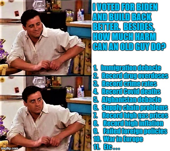 happy and surprised Joey | I VOTED FOR BIDEN
AND BUILD BACK
BETTER.  BESIDES, 
HOW MUCH HARM
CAN AN OLD GUY DO? 1.   Immigration debacle
2.   Record drug overdoses
3.   Record crime rates
4.   Record Covid deaths
5.   Afghanistan debacle
6.   Supply chain problems
7.    Record high gas prices
8.    Record high inflation
9.    Failed foreign policies
10.  War in Europe
11.   Etc . . . | image tagged in joe biden,build back better,afghanistan,illegal immigration,crime,war | made w/ Imgflip meme maker