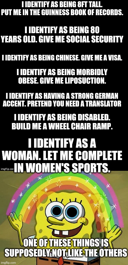 I IDENTIFY AS BEING 8FT TALL. PUT ME IN THE GUINNESS BOOK OF RECORDS. I IDENTIFY AS BEING 80 YEARS OLD. GIVE ME SOCIAL SECURITY; I IDENTIFY AS BEING CHINESE. GIVE ME A VISA. I IDENTIFY AS BEING MORBIDLY OBESE. GIVE ME LIPOSUCTION. I IDENTIFY AS HAVING A STRONG GERMAN ACCENT. PRETEND YOU NEED A TRANSLATOR; I IDENTIFY AS BEING DISABLED. BUILD ME A WHEEL CHAIR RAMP. I IDENTIFY AS A WOMAN. LET ME COMPLETE IN WOMEN'S SPORTS. ONE OF THESE THINGS IS SUPPOSEDLY NOT LIKE THE OTHERS | image tagged in double long black template,memes,imagination spongebob | made w/ Imgflip meme maker