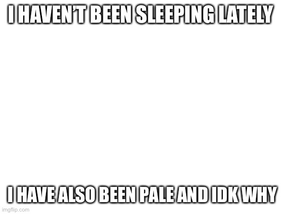 Someone h e l p | I HAVEN’T BEEN SLEEPING LATELY; I HAVE ALSO BEEN PALE AND IDK WHY | image tagged in blank white template | made w/ Imgflip meme maker