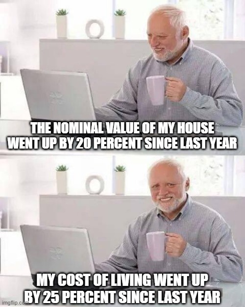 How's that real inflation feeling Harold? | THE NOMINAL VALUE OF MY HOUSE WENT UP BY 20 PERCENT SINCE LAST YEAR; MY COST OF LIVING WENT UP BY 25 PERCENT SINCE LAST YEAR | image tagged in memes,hide the pain harold,inflation | made w/ Imgflip meme maker