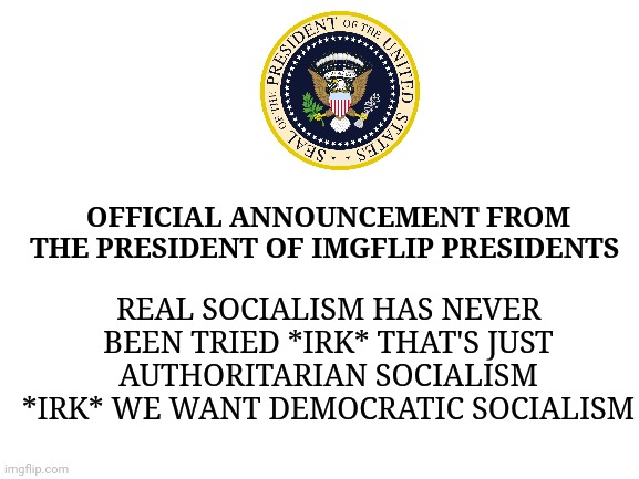 Hehehehehe HAHAHA Marxxxxx! | OFFICIAL ANNOUNCEMENT FROM THE PRESIDENT OF IMGFLIP PRESIDENTS; REAL SOCIALISM HAS NEVER BEEN TRIED *IRK* THAT'S JUST AUTHORITARIAN SOCIALISM *IRK* WE WANT DEMOCRATIC SOCIALISM | image tagged in blank white template | made w/ Imgflip meme maker