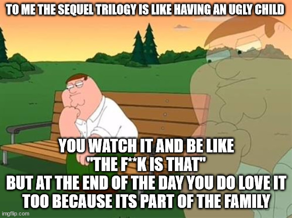 pensive reflecting thoughtful peter griffin | TO ME THE SEQUEL TRILOGY IS LIKE HAVING AN UGLY CHILD; YOU WATCH IT AND BE LIKE "THE F**K IS THAT"
BUT AT THE END OF THE DAY YOU DO LOVE IT TOO BECAUSE ITS PART OF THE FAMILY | image tagged in pensive reflecting thoughtful peter griffin | made w/ Imgflip meme maker