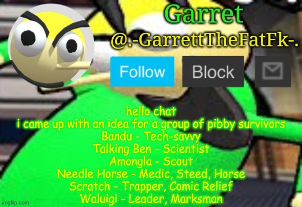 balls moment | hello chat
i came up with an idea for a group of pibby survivors
Bandu - Tech-savvy
Talking Ben - Scientist
Amongla - Scout
Needle Horse - Medic, Steed, Horse
Scratch - Trapper, Comic Relief
Waluigi - Leader, Marksman | made w/ Imgflip meme maker