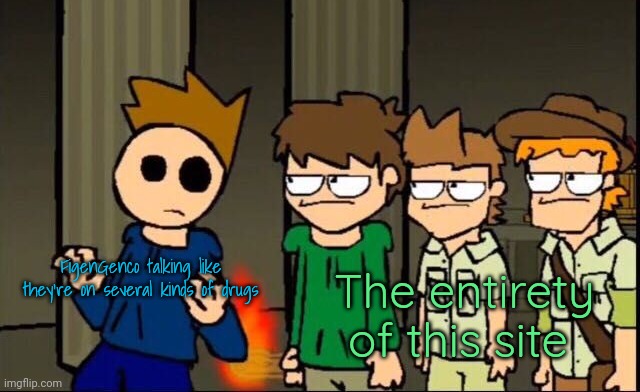 Eddsworld gang staring at Tom | FigenGenco talking like they're on several kinds of drugs; The entirety of this site | image tagged in eddsworld gang staring at tom | made w/ Imgflip meme maker