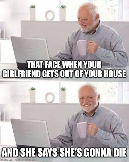 Hide the Pain Harold Meme | THAT FACE WHEN YOUR GIRLFRIEND GETS OUT OF YOUR HOUSE; AND SHE SAYS SHE'S GONNA DIE | image tagged in memes,hide the pain harold | made w/ Imgflip meme maker