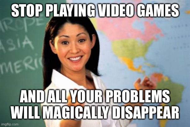 Unhelpful High School Teacher Meme | STOP PLAYING VIDEO GAMES AND ALL YOUR PROBLEMS WILL MAGICALLY DISAPPEAR | image tagged in memes,unhelpful high school teacher | made w/ Imgflip meme maker