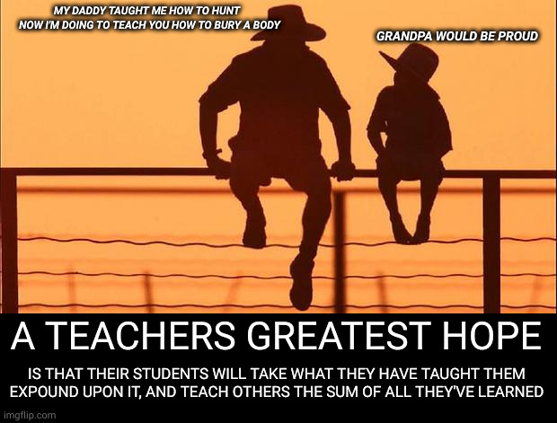 academics | MY DADDY TAUGHT ME HOW TO HUNT
  NOW I'M DOING TO TEACH YOU HOW TO BURY A BODY; GRANDPA WOULD BE PROUD; A TEACHERS GREATEST HOPE; IS THAT THEIR STUDENTS WILL TAKE WHAT THEY HAVE TAUGHT THEM
EXPOUND UPON IT, AND TEACH OTHERS THE SUM OF ALL THEY'VE LEARNED | image tagged in cowboy father and son,dating site murderer | made w/ Imgflip meme maker