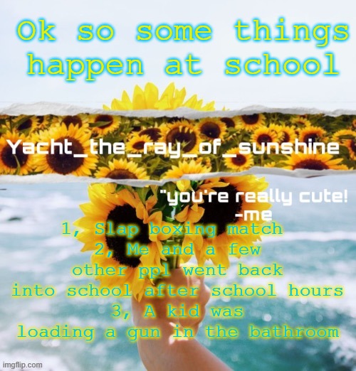 yacht's sunflower temp (THANK YOU SUGA) | Ok so some things happen at school; 1, Slap boxing match 
2, Me and a few other ppl went back into school after school hours
3, A kid was loading a gun in the bathroom | image tagged in yacht's sunflower temp thank you suga | made w/ Imgflip meme maker