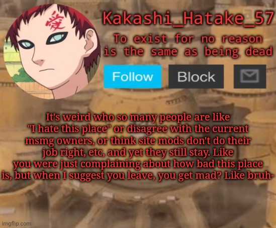 Kakashi_Hatake_57 | It's weird who so many people are like "I hate this place" or disagree with the current msmg owners, or think site mods don't do their job right, etc, and yet they still stay. Like you were just complaining about how bad this place is, but when I suggest you leave, you get mad? Like bruh- | image tagged in kakashi_hatake_57 | made w/ Imgflip meme maker