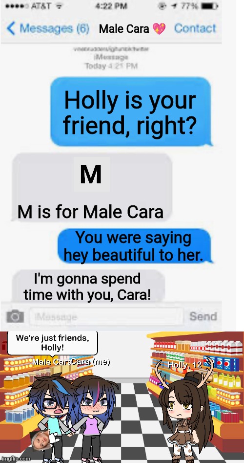My boyfriend has an Emma doll in his hands. Holly is just his friend. | Male Cara 💖; Holly is your friend, right? M is for Male Cara; You were saying hey beautiful to her. I'm gonna spend time with you, Cara! | image tagged in blank text conversation,pop up school,memes,love,spring break | made w/ Imgflip meme maker