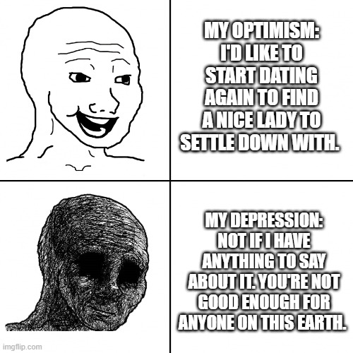 Optimism Vs Depression | MY OPTIMISM: I'D LIKE TO START DATING AGAIN TO FIND A NICE LADY TO SETTLE DOWN WITH. MY DEPRESSION: NOT IF I HAVE ANYTHING TO SAY ABOUT IT. YOU'RE NOT GOOD ENOUGH FOR ANYONE ON THIS EARTH. | image tagged in happy wojak vs depressed wojak | made w/ Imgflip meme maker