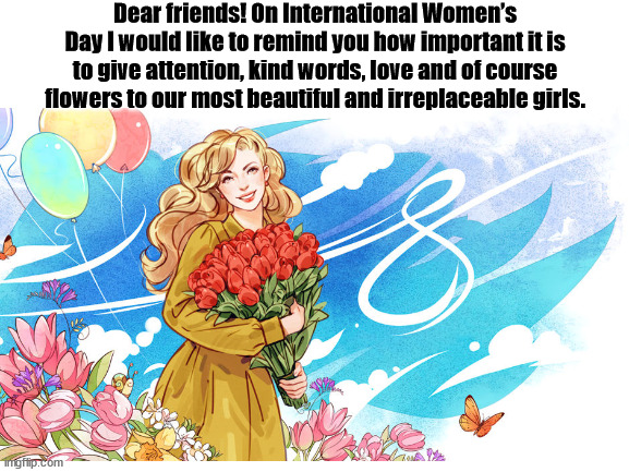 Happy International Women’s Day! | Dear friends! On International Women’s Day I would like to remind you how important it is to give attention, kind words, love and of course flowers to our most beautiful and irreplaceable girls. | image tagged in women,birthday | made w/ Imgflip meme maker