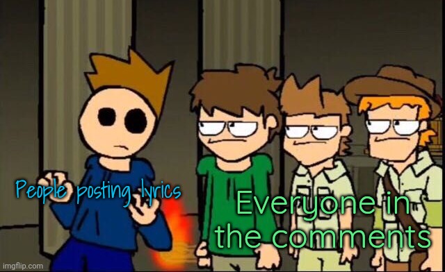 Eddsworld gang staring at Tom | People posting lyrics; Everyone in the comments | image tagged in eddsworld gang staring at tom | made w/ Imgflip meme maker