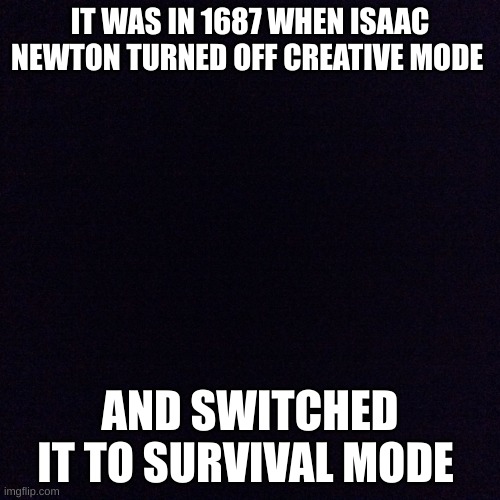 Black screen  | IT WAS IN 1687 WHEN ISAAC NEWTON TURNED OFF CREATIVE MODE; AND SWITCHED IT TO SURVIVAL MODE | image tagged in black screen | made w/ Imgflip meme maker