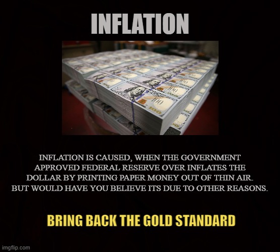 U$A | INFLATION; INFLATION IS CAUSED, WHEN THE GOVERNMENT APPROVED FEDERAL RESERVE OVER INFLATES THE DOLLAR BY PRINTING PAPER MONEY OUT OF THIN AIR. BUT WOULD HAVE YOU BELIEVE ITS DUE TO OTHER REASONS. BRING BACK THE GOLD STANDARD | image tagged in inflation,money,gold,federal reserve,prices,cash | made w/ Imgflip meme maker