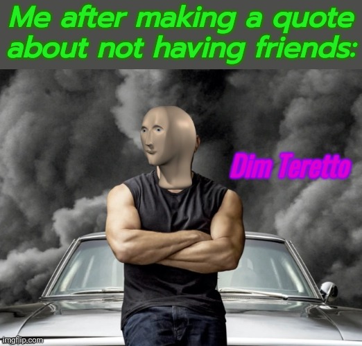 Dim Teretto | Me after making a quote about not having friends: | image tagged in dim teretto | made w/ Imgflip meme maker