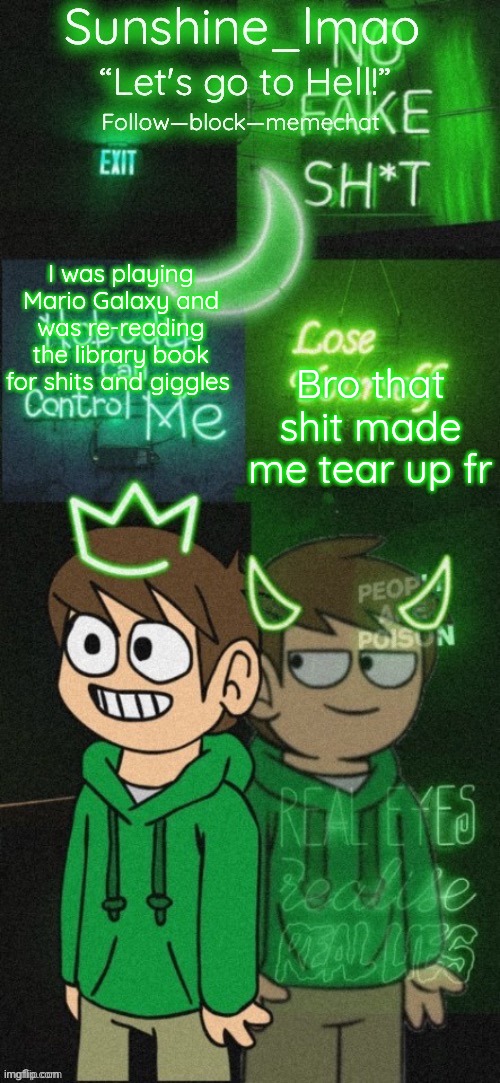 Sunshine's Edd temp (thanks Doggowithwaffle!) | I was playing Mario Galaxy and was re-reading the library book for shits and giggles; Bro that shit made me tear up fr | image tagged in sunshine's edd temp thanks doggowithwaffle | made w/ Imgflip meme maker
