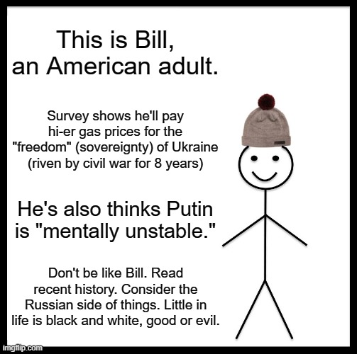 Simple people are satisfied with simple history and simple arguments | This is Bill, an American adult. Survey shows he'll pay hi-er gas prices for the "freedom" (sovereignty) of Ukraine (riven by civil war for 8 years); He's also thinks Putin is "mentally unstable."; Don't be like Bill. Read recent history. Consider the Russian side of things. Little in life is black and white, good or evil. | image tagged in memes,be like bill,ukraine,russia,usa,nato otan | made w/ Imgflip meme maker