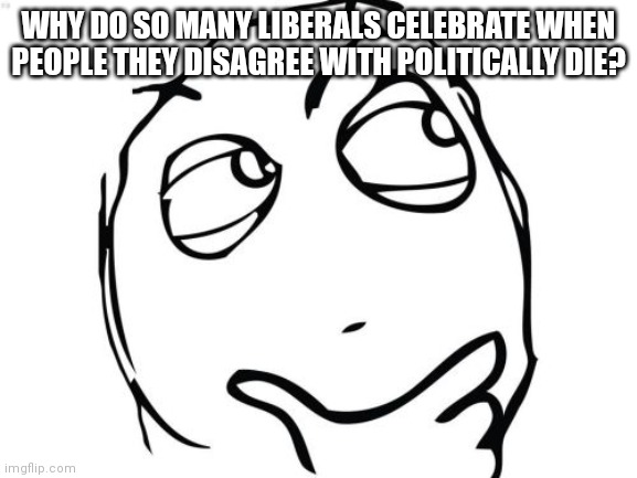 Question Rage Face | WHY DO SO MANY LIBERALS CELEBRATE WHEN PEOPLE THEY DISAGREE WITH POLITICALLY DIE? | image tagged in memes,question rage face | made w/ Imgflip meme maker