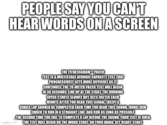 *bad narrating sounds* | THE FITNESSGRAM™ PACER TEST IS A MULTISTAGE AEROBIC CAPACITY TEST THAT PROGRESSIVELY GETS MORE DIFFICULT AS IT CONTINUES. THE 20-METER PACER TEST WILL BEGIN IN 30 SECONDS. LINE UP AT THE START. THE RUNNING SPEED STARTS SLOWLY BUT GETS FASTER EACH MINUTE AFTER YOU HEAR THIS SIGNAL. [BEEP] A SINGLE LAP SHOULD BE COMPLETED EACH TIME YOU HEAR THIS SOUND. [DING] REM
EMBER TO RUN IN A STRAIGHT LINE, AND RUN AS LONG AS POSSIBLE
. THE SECOND TIME YOU FAIL TO COMPLETE A LAP BEFORE THE SOUND, YOUR TEST IS OVER. 
THE TEST WILL BEGIN ON THE WORD START. ON YOUR MARK, GET READY, START. PEOPLE SAY YOU CAN'T HEAR WORDS ON A SCREEN | image tagged in blank white template | made w/ Imgflip meme maker