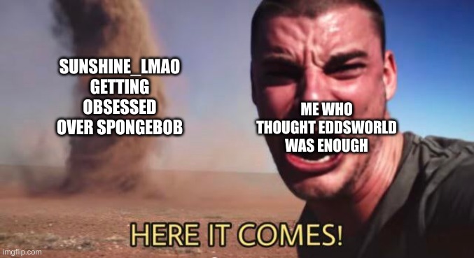 HERE IT COMES GUYS! | SUNSHINE_LMAO GETTING OBSESSED OVER SPONGEBOB; ME WHO THOUGHT EDDSWORLD WAS ENOUGH | image tagged in here it comes | made w/ Imgflip meme maker