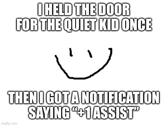 Blank White Template | I HELD THE DOOR FOR THE QUIET KID ONCE; THEN I GOT A NOTIFICATION SAYING “+1 ASSIST” | image tagged in blank white template | made w/ Imgflip meme maker