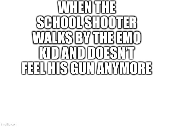 Blank White Template | WHEN THE SCHOOL SHOOTER WALKS BY THE EMO KID AND DOESN’T FEEL HIS GUN ANYMORE | image tagged in blank white template | made w/ Imgflip meme maker