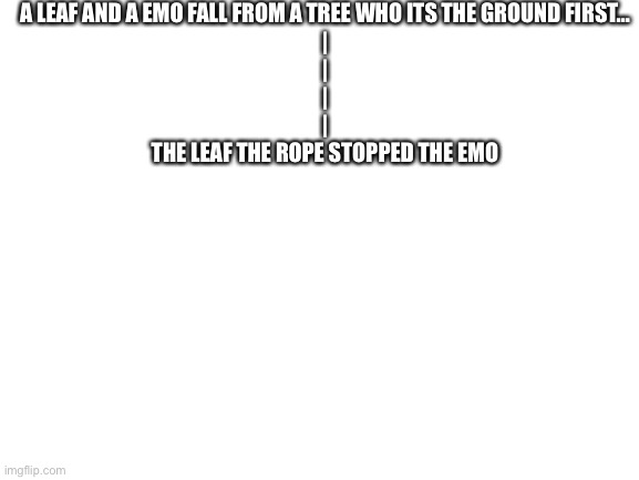 Blank White Template | A LEAF AND A EMO FALL FROM A TREE WHO ITS THE GROUND FIRST…
|
|
|
|
THE LEAF THE ROPE STOPPED THE EMO | image tagged in blank white template | made w/ Imgflip meme maker