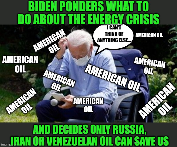 Is the answer this elusive? Or are Democrats only interested in buying oil from enemies and America bashers? | BIDEN PONDERS WHAT TO DO ABOUT THE ENERGY CRISIS; I CAN'T THINK OF ANYTHING ELSE... AMERICAN OIL; AMERICAN OIL; AMERICAN OIL; AMERICAN OIL; AMERICAN OIL; AMERICAN OIL; AMERICAN OIL; AMERICAN OIL; AMERICAN OIL; AND DECIDES ONLY RUSSIA, IRAN OR VENEZUELAN OIL CAN SAVE US | image tagged in biden confused,oil,answers,liberal hypocrisy,special kind of stupid,democratic party | made w/ Imgflip meme maker
