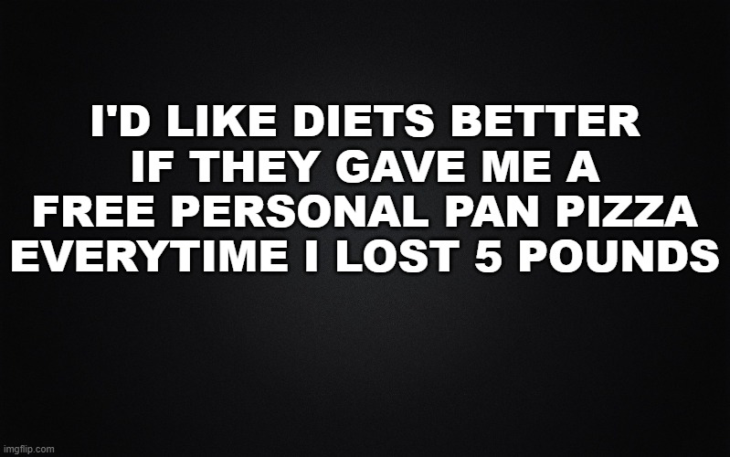 Solid Black Background | I'D LIKE DIETS BETTER IF THEY GAVE ME A FREE PERSONAL PAN PIZZA EVERYTIME I LOST 5 POUNDS | image tagged in solid black background,dieting | made w/ Imgflip meme maker