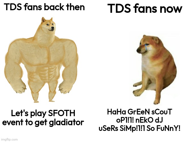 True story | TDS fans back then; TDS fans now; HaHa GrEeN sCouT oP1!1! nEkO dJ uSeRs SiMp!1!1 So FuNnY! Let's play SFOTH event to get gladiator | image tagged in memes,buff doge vs cheems | made w/ Imgflip meme maker