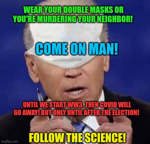 Follow the science | WEAR YOUR DOUBLE MASKS OR YOU'RE MURDERING YOUR NEIGHBOR! COME ON MAN! UNTIL WE START WW3. THEN COVID WILL GO AWAY! BUT ONLY UNTIL AFTER THE ELECTION! FOLLOW THE SCIENCE! | image tagged in creepy uncle joe biden,plandemic,covid-19,is only important,if we dont have nuclear war,to scare you with | made w/ Imgflip meme maker