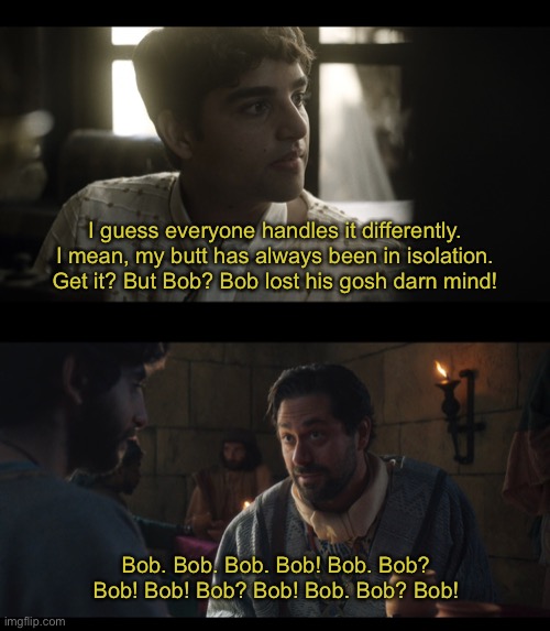 I guess everyone handles it differently. I mean, my butt has always been in isolation. Get it? But Bob? Bob lost his gosh darn mind! Bob. Bob. Bob. Bob! Bob. Bob? Bob! Bob! Bob? Bob! Bob. Bob? Bob! | image tagged in the chosen,quarantine,isolation,self isolation | made w/ Imgflip meme maker
