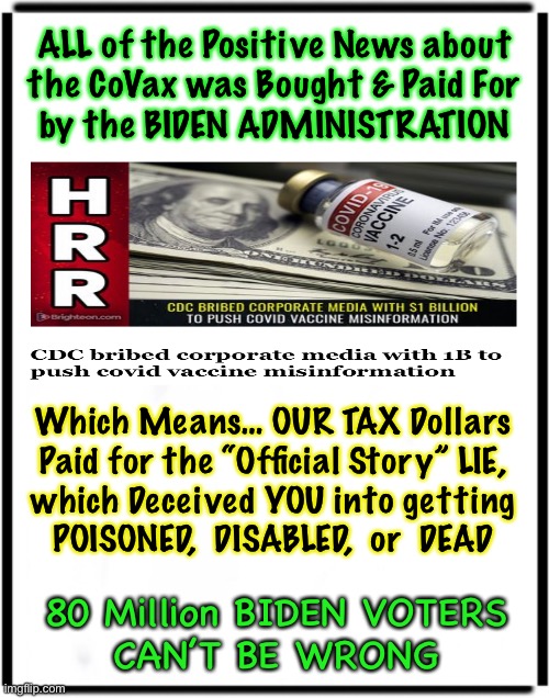 YOU  PAID  MSM  to  LIE  about the VACCINE, and MASKS.  Wrong Info Cost YOU Physically And Financially | ALL of the Positive News about
the CoVax was Bought & Paid For
by the BIDEN ADMINISTRATION; Which Means… OUR TAX Dollars
Paid for the “Official Story” LIE,
which Deceived YOU into getting
POISONED,  DISABLED,  or  DEAD; 80 Million BIDEN VOTERS
CAN’T BE WRONG | image tagged in memes,thanks again biden voters,whats worse than a liar,paying that liar to lie,80 million thanks to you assholes,f biden | made w/ Imgflip meme maker